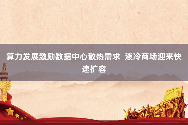 算力发展激励数据中心散热需求  液冷商场迎来快速扩容